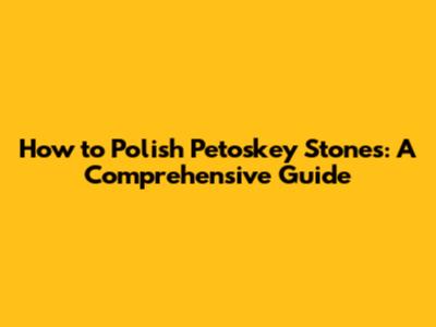 How to Polish Petoskey Stones: A Comprehensive Guide