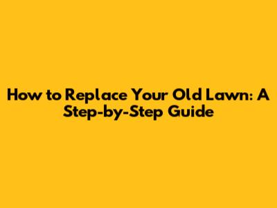 How to Replace Your Old Lawn: A Step-by-Step Guide