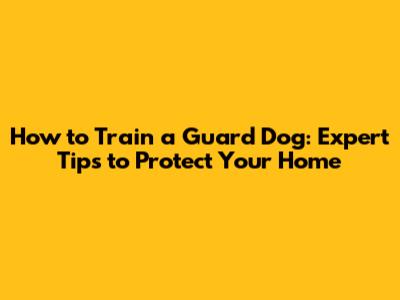 How to Train a Guard Dog: Expert Tips to Protect Your Home