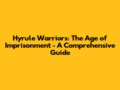 Hyrule Warriors: The Age of Imprisonment - A Comprehensive Guide