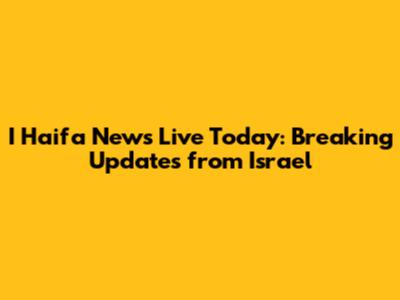 I Haifa News Live Today: Breaking Updates from Israel