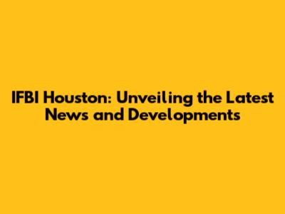 IFBI Houston: Unveiling the Latest News and Developments