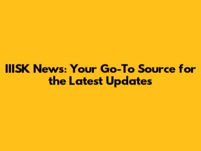 IIISK News: Your Go-To Source for the Latest Updates
