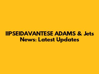 IIPSEIDAVANTESE ADAMS & Jets News: Latest Updates