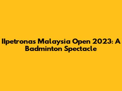 IIpetronas Malaysia Open 2023: A Badminton Spectacle