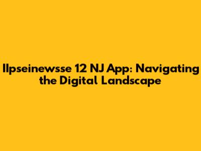IIpseinewsse 12 NJ App: Navigating the Digital Landscape