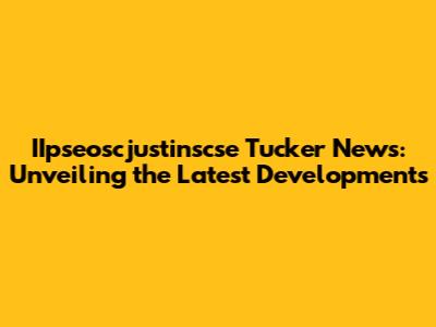 IIpseoscjustinscse Tucker News: Unveiling the Latest Developments