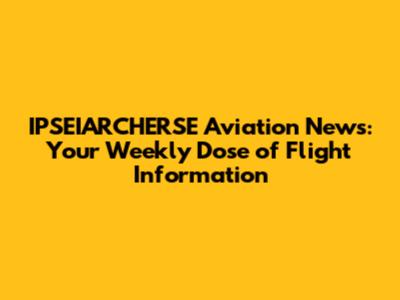 IPSEIARCHERSE Aviation News: Your Weekly Dose of Flight Information