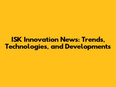 ISK Innovation News: Trends, Technologies, and Developments
