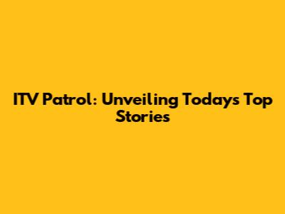 ITV Patrol: Unveiling Today's Top Stories