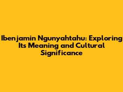 Ibenjamin Ngunyahtahu: Exploring Its Meaning and Cultural Significance