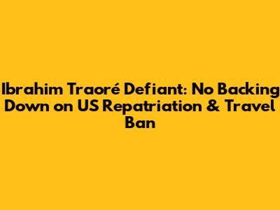 Ibrahim Traoré Defiant: No Backing Down on US Repatriation & Travel Ban