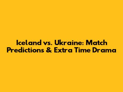 Iceland vs. Ukraine: Match Predictions & Extra Time Drama