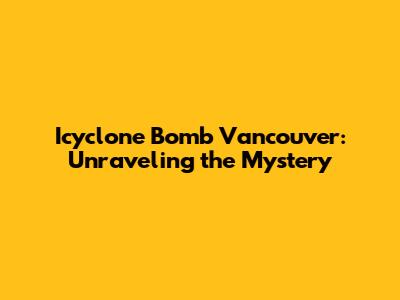 Icyclone Bomb Vancouver: Unraveling the Mystery
