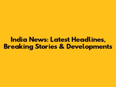 India News: Latest Headlines, Breaking Stories & Developments