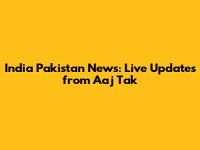 India Pakistan News: Live Updates from Aaj Tak