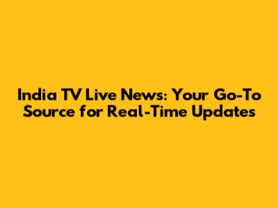 India TV Live News: Your Go-To Source for Real-Time Updates