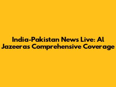 India-Pakistan News Live: Al Jazeera's Comprehensive Coverage