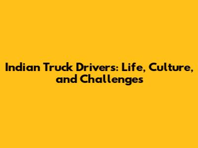 Indian Truck Drivers: Life, Culture, and Challenges