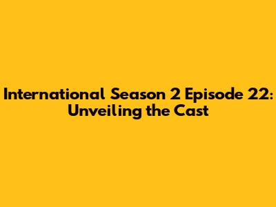 International Season 2 Episode 22: Unveiling the Cast