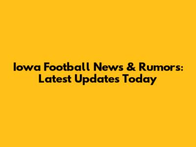 Iowa Football News & Rumors: Latest Updates Today