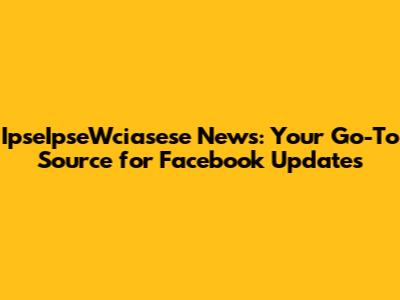 IpseIpseWciasese News: Your Go-To Source for Facebook Updates