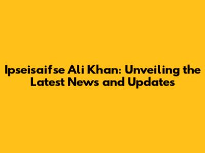 Ipseisaifse Ali Khan: Unveiling the Latest News and Updates