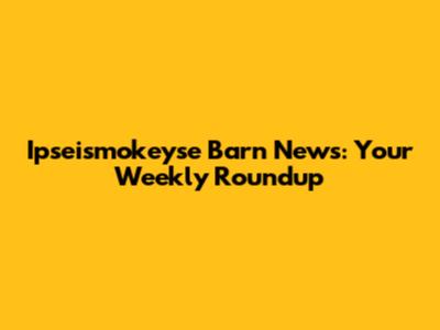 Ipseismokeyse Barn News: Your Weekly Roundup