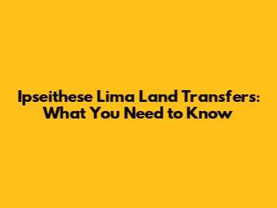 Ipseithese Lima Land Transfers: What You Need to Know