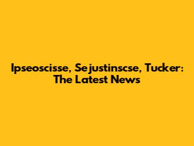 Ipseoscisse, Sejustinscse, Tucker: The Latest News
