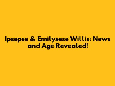 Ipsepse & Emilysese Willis: News and Age Revealed!