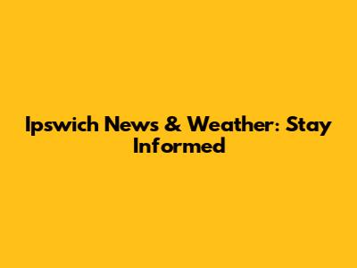 Ipswich News & Weather: Stay Informed