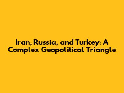 Iran, Russia, and Turkey: A Complex Geopolitical Triangle