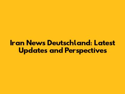 Iran News Deutschland: Latest Updates and Perspectives