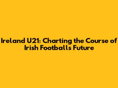 Ireland U21: Charting the Course of Irish Football's Future
