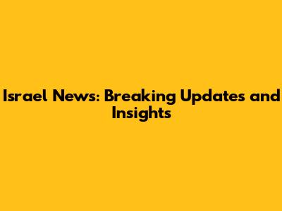 Israel News: Breaking Updates and Insights
