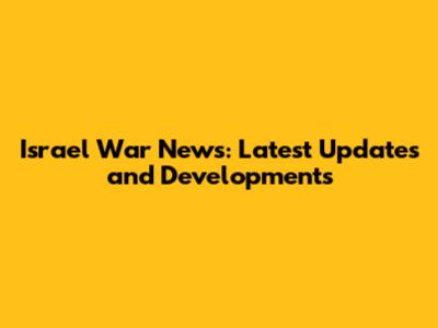 Israel War News: Latest Updates and Developments