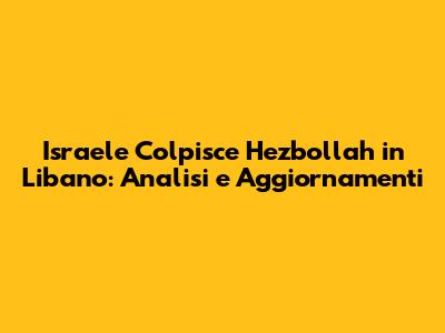 Israele Colpisce Hezbollah in Libano: Analisi e Aggiornamenti