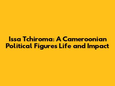 Issa Tchiroma: A Cameroonian Political Figure's Life and Impact