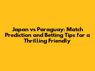 Japan vs Paraguay: Match Prediction and Betting Tips for a Thrilling Friendly