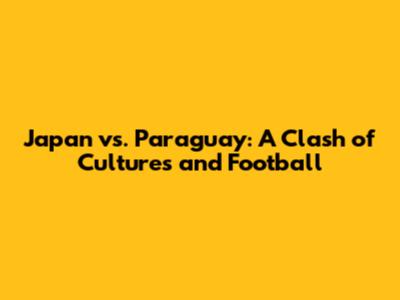 Japan vs. Paraguay: A Clash of Cultures and Football