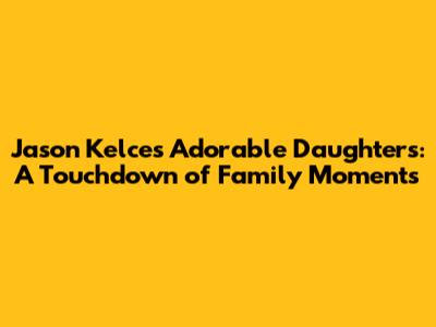Jason Kelce's Adorable Daughters: A Touchdown of Family Moments