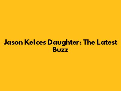 Jason Kelce's Daughter: The Latest Buzz