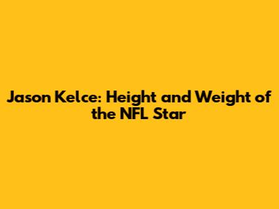 Jason Kelce: Height and Weight of the NFL Star