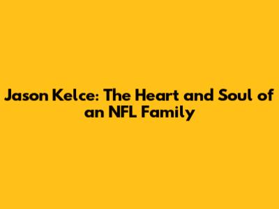 Jason Kelce: The Heart and Soul of an NFL Family
