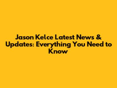 Jason Kelce Latest News & Updates: Everything You Need to Know