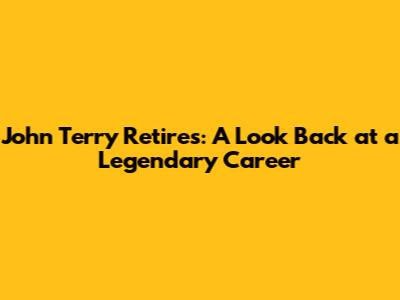 John Terry Retires: A Look Back at a Legendary Career