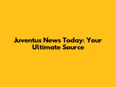 Juventus News Today: Your Ultimate Source