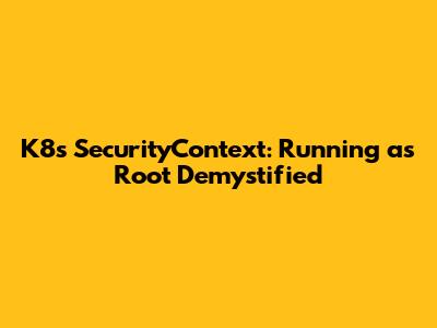 K8s SecurityContext: Running as Root Demystified