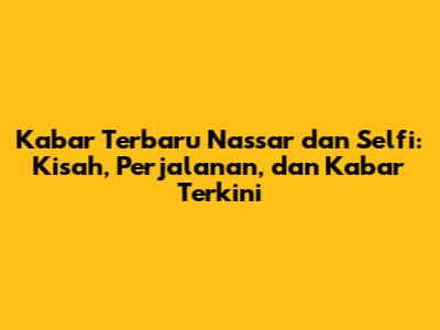 Kabar Terbaru Nassar dan Selfi: Kisah, Perjalanan, dan Kabar Terkini